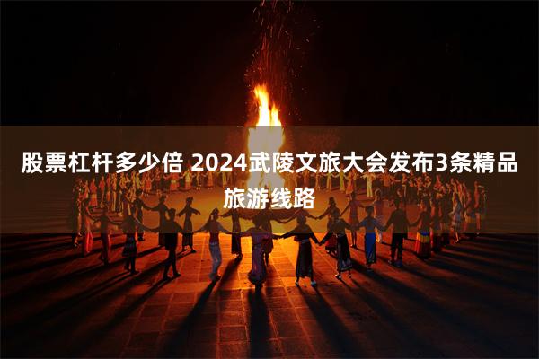 股票杠杆多少倍 2024武陵文旅大会发布3条精品旅游线路