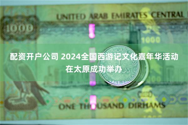 配资开户公司 2024全国西游记文化嘉年华活动在太原成功举办