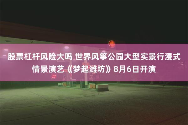 股票杠杆风险大吗 世界风筝公园大型实景行浸式情景演艺《梦起潍坊》8月6日开演