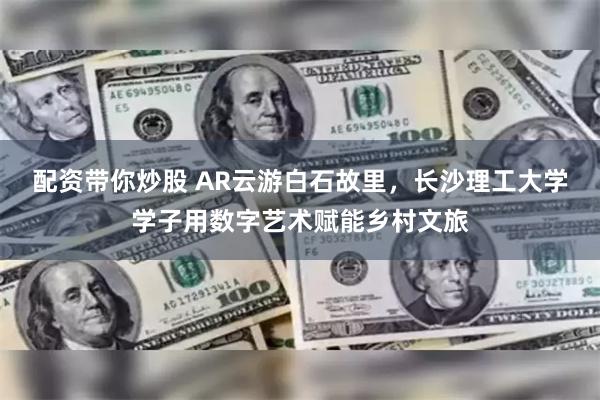 配资带你炒股 AR云游白石故里，长沙理工大学学子用数字艺术赋能乡村文旅