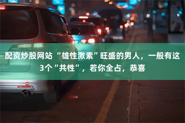 配资炒股网站 “雄性激素”旺盛的男人，一般有这3个“共性”，若你全占，恭喜