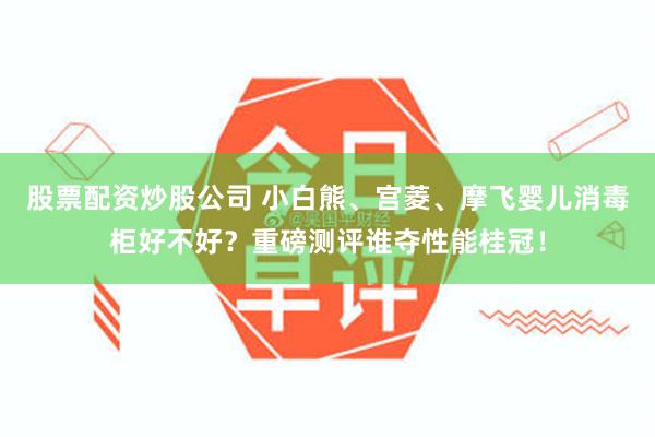 股票配资炒股公司 小白熊、宫菱、摩飞婴儿消毒柜好不好？重磅测评谁夺性能桂冠！