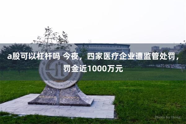 a股可以杠杆吗 今夜，四家医疗企业遭监管处罚，罚金近1000万元