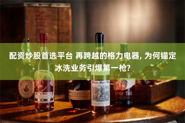 配资炒股首选平台 再跨越的格力电器, 为何锚定冰洗业务引爆第一枪?