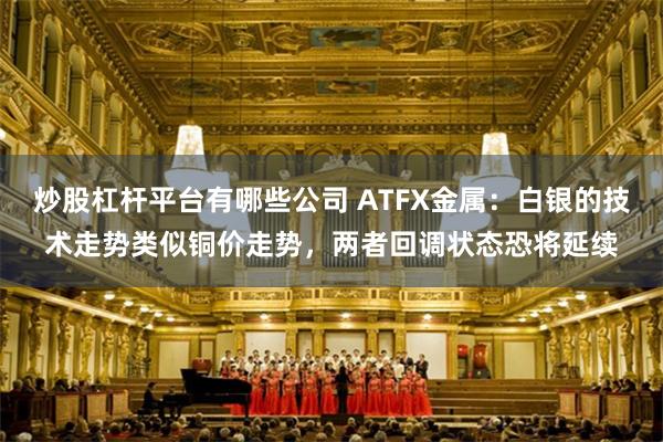 炒股杠杆平台有哪些公司 ATFX金属：白银的技术走势类似铜价走势，两者回调状态恐将延续