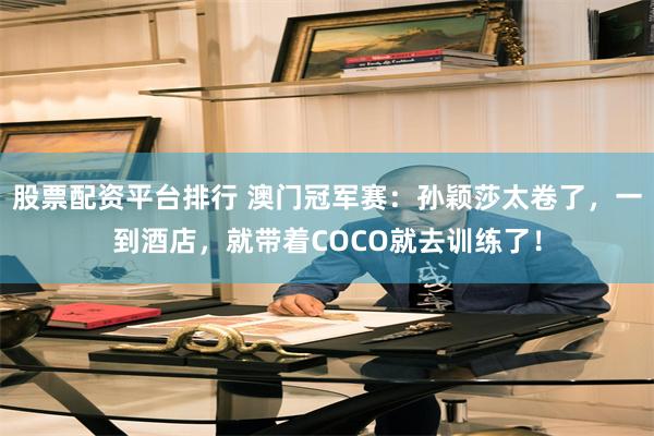 股票配资平台排行 澳门冠军赛：孙颖莎太卷了，一到酒店，就带着COCO就去训练了！