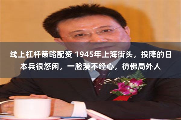 线上杠杆策略配资 1945年上海街头，投降的日本兵很悠闲，一脸漫不经心，彷佛局外人