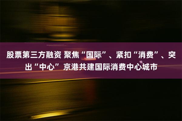 股票第三方融资 聚焦“国际”、紧扣“消费”、突出“中心” 京港共建国际消费中心城市