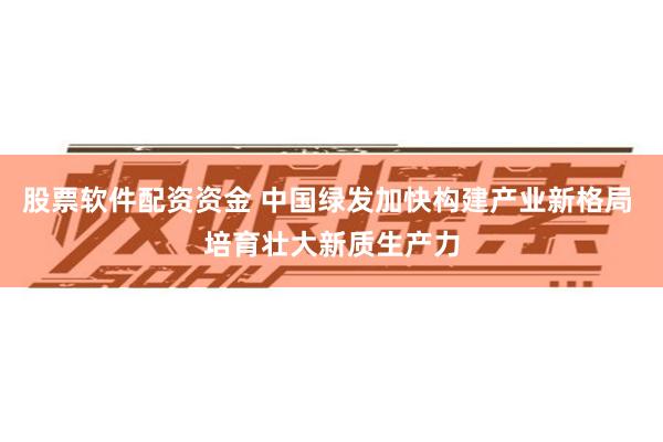 股票软件配资资金 中国绿发加快构建产业新格局 培育壮大新质生产力