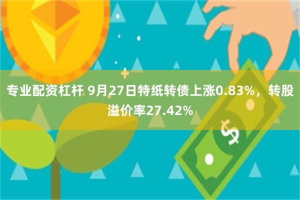 专业配资杠杆 9月27日特纸转债上涨0.83%，转股溢价率27.42%