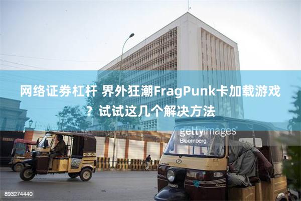 网络证劵杠杆 界外狂潮FragPunk卡加载游戏？试试这几个解决方法