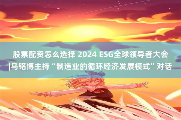 股票配资怎么选择 2024 ESG全球领导者大会|马铭博主持“制造业的循环经济发展模式”对话