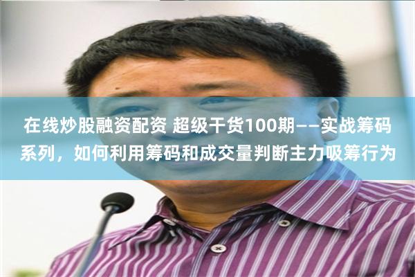 在线炒股融资配资 超级干货100期——实战筹码系列，如何利用筹码和成交量判断主力吸筹行为