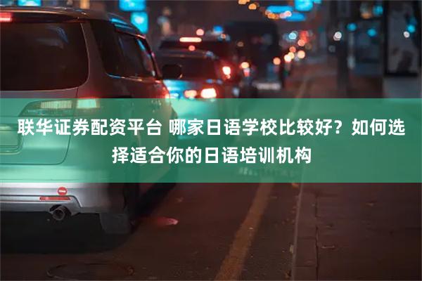 联华证券配资平台 哪家日语学校比较好？如何选择适合你的日语培训机构