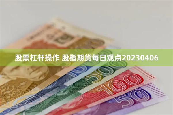 股票杠杆操作 股指期货每日观点20230406