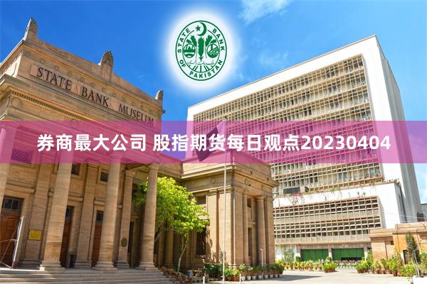 券商最大公司 股指期货每日观点20230404