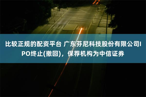 比较正规的配资平台 广东芬尼科技股份有限公司IPO终止(撤回)，保荐机构为中信证券