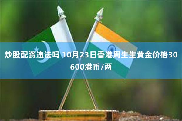 炒股配资违法吗 10月23日香港周生生黄金价格30600港币/两