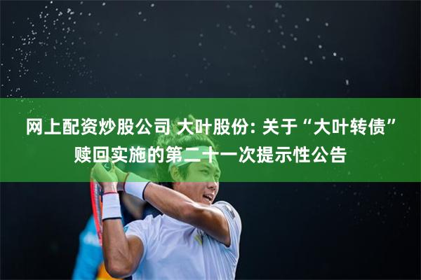 网上配资炒股公司 大叶股份: 关于“大叶转债”赎回实施的第二十一次提示性公告