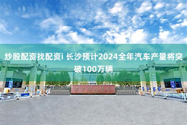 炒股配资找配资i 长沙预计2024全年汽车产量将突破100万辆