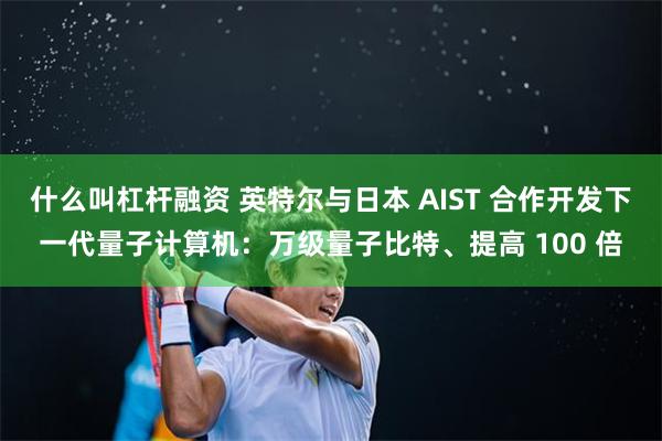 什么叫杠杆融资 英特尔与日本 AIST 合作开发下一代量子计算机：万级量子比特、提高 100 倍