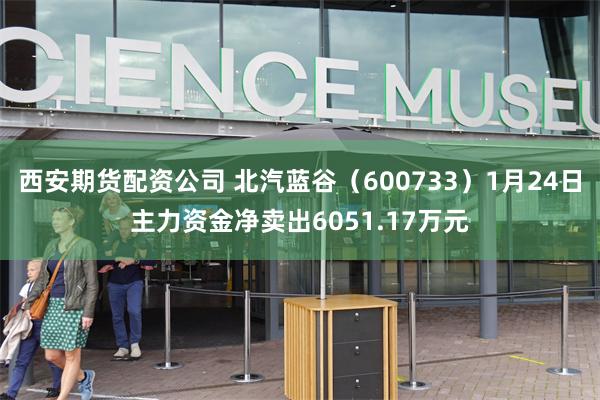 西安期货配资公司 北汽蓝谷（600733）1月24日主力资金净卖出6051.17万元