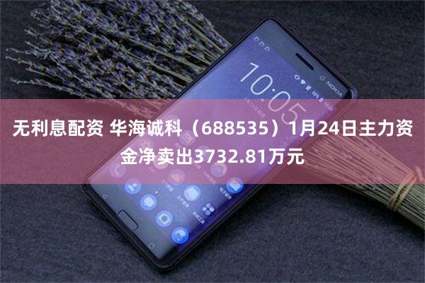 无利息配资 华海诚科（688535）1月24日主力资金净卖出3732.81万元