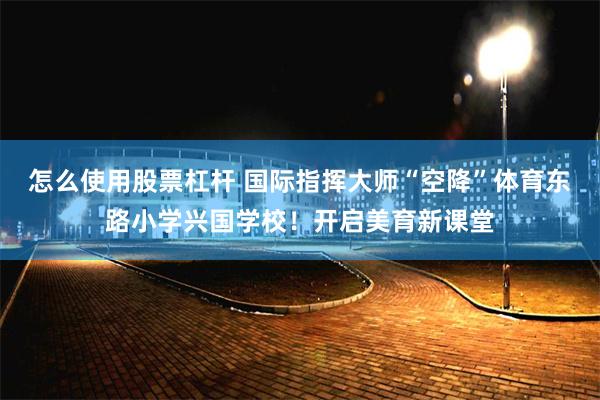 怎么使用股票杠杆 国际指挥大师“空降”体育东路小学兴国学校！开启美育新课堂