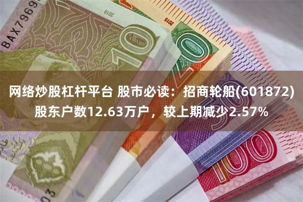 网络炒股杠杆平台 股市必读：招商轮船(601872)股东户数12.63万户，较上期减少2.57%