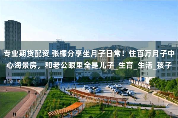 专业期货配资 张檬分享坐月子日常！住百万月子中心海景房，和老公眼里全是儿子_生育_生活_孩子